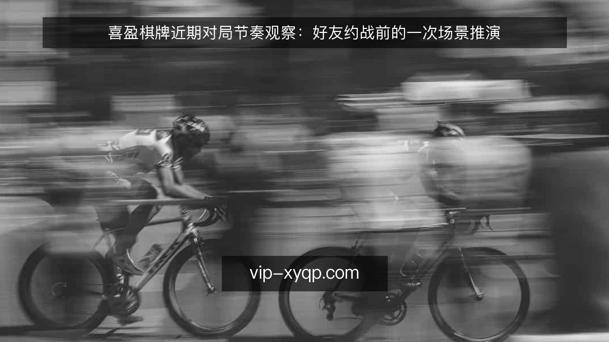 喜盈棋牌近期对局节奏观察：好友约战前的一次场景推演